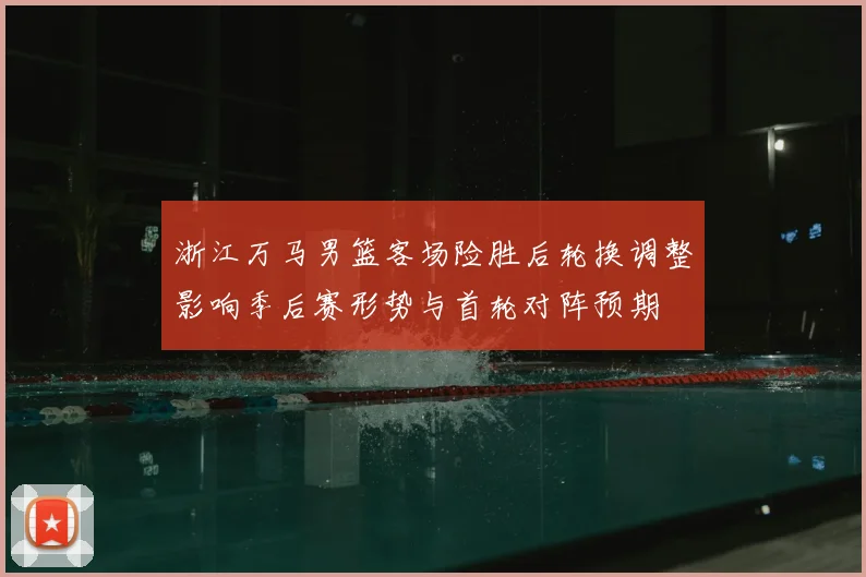 浙江万马男篮客场险胜后轮换调整影响季后赛形势与首轮对阵预期