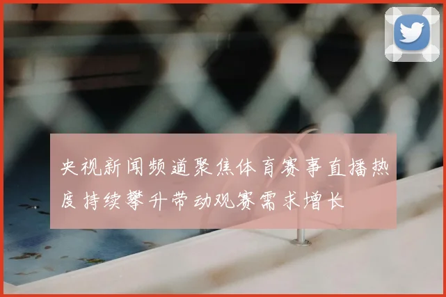 央视新闻频道聚焦体育赛事直播热度持续攀升带动观赛需求增长