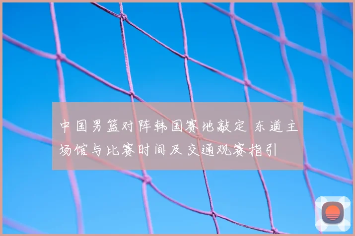 中国男篮对阵韩国赛地敲定 东道主场馆与比赛时间及交通观赛指引