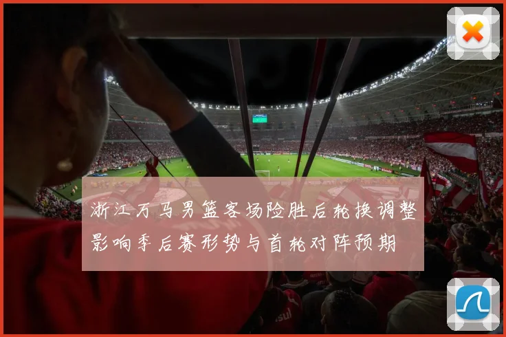 浙江万马男篮客场险胜后轮换调整影响季后赛形势与首轮对阵预期