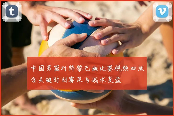 中国男篮对阵黎巴嫩比赛视频回放含关键时刻赛果与战术复盘