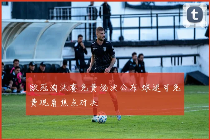 欧冠淘汰赛免费场次公布 球迷可免费观看焦点对决