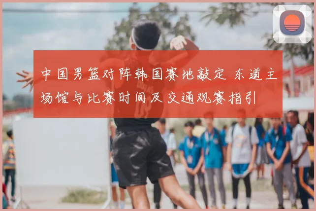中国男篮对阵韩国赛地敲定 东道主场馆与比赛时间及交通观赛指引