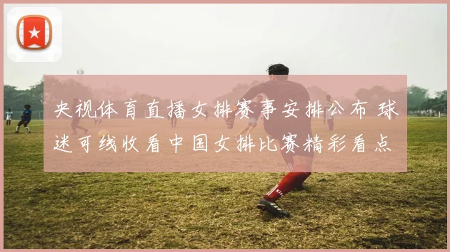 央视体育直播女排赛事安排公布 球迷可线收看中国女排比赛精彩看点