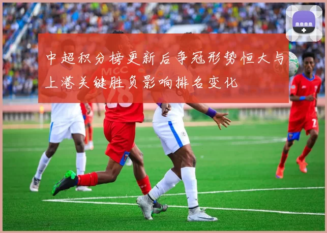 中超积分榜更新后争冠形势恒大与上港关键胜负影响排名变化