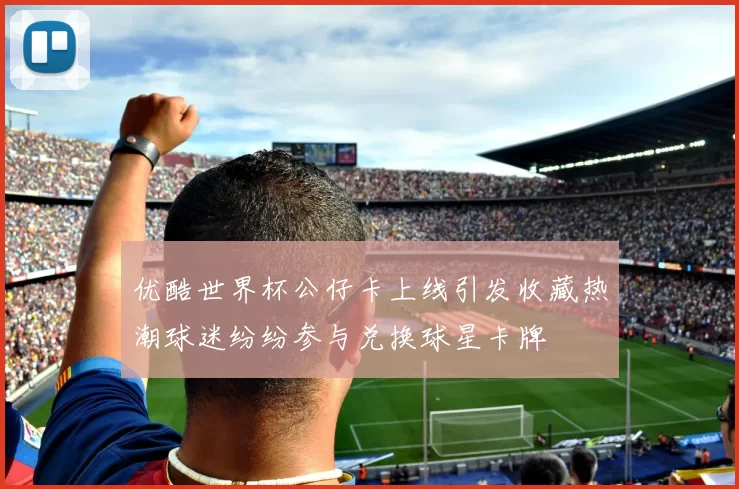 优酷世界杯公仔卡上线引发收藏热潮球迷纷纷参与兑换球星卡牌