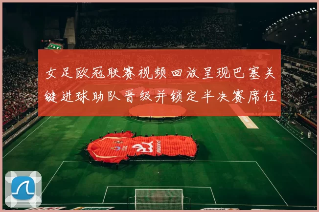 女足欧冠联赛视频回放呈现巴塞关键进球助队晋级并锁定半决赛席位细节