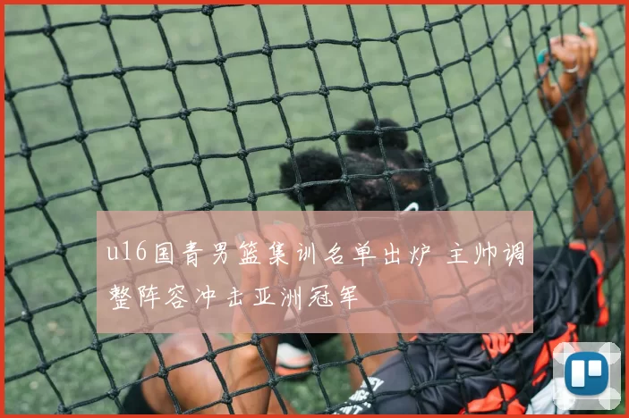 u16国青男篮集训名单出炉 主帅调整阵容冲击亚洲冠军