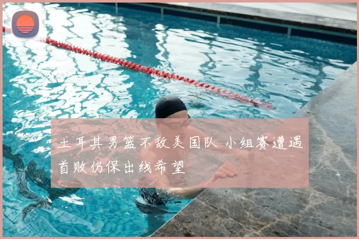 土耳其男篮不敌美国队 小组赛遭遇首败仍保出线希望