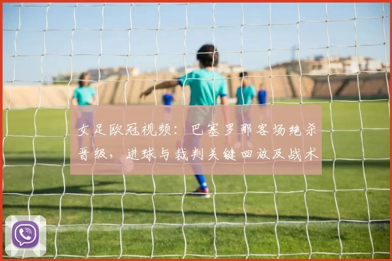 女足欧冠视频：巴塞罗那客场绝杀晋级，进球与裁判关键回放及战术细节
