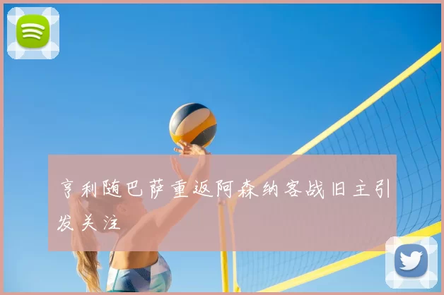 亨利随巴萨重返阿森纳客战旧主引发关注