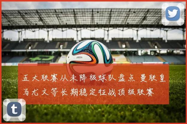五大联赛从未降级球队盘点 曼联皇马尤文等长期稳定征战顶级联赛