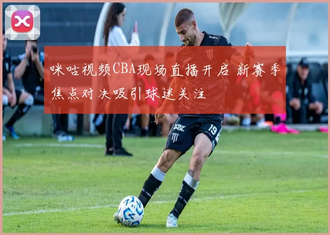 咪咕视频CBA现场直播开启 新赛季焦点对决吸引球迷关注