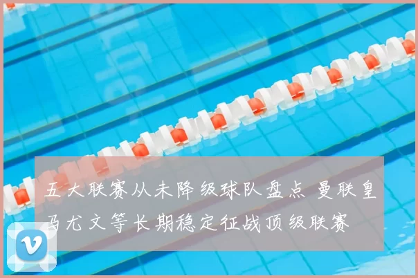 五大联赛从未降级球队盘点 曼联皇马尤文等长期稳定征战顶级联赛