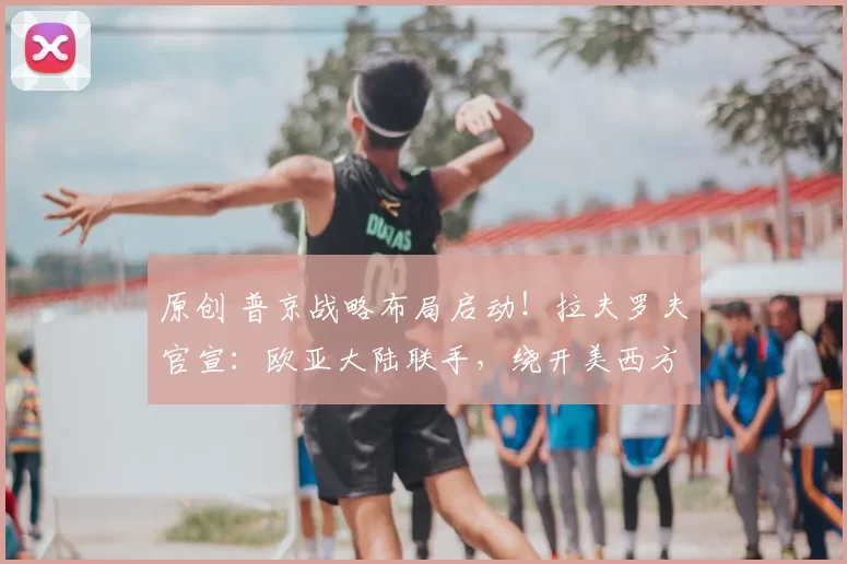 原创 普京战略布局启动！拉夫罗夫官宣：欧亚大陆联手，绕开美西方体系