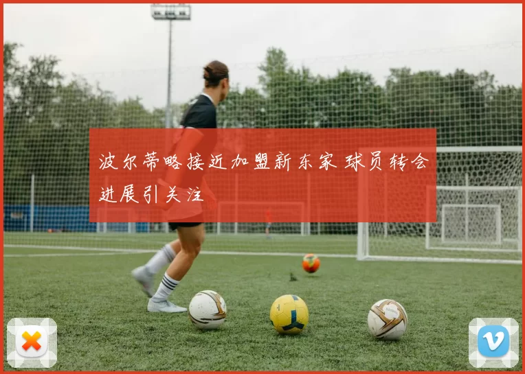 波尔蒂略接近加盟新东家 球员转会进展引关注