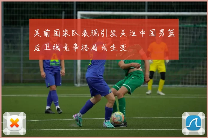 吴前国家队表现引发关注中国男篮后卫线竞争格局或生变