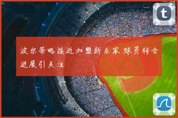 波尔蒂略接近加盟新东家 球员转会进展引关注