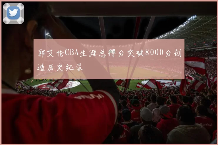 郭艾伦CBA生涯总得分突破8000分创造历史纪录