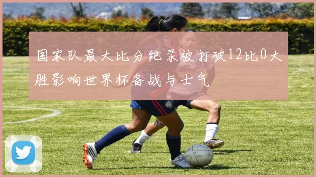 国家队最大比分纪录被打破12比0大胜影响世界杯备战与士气