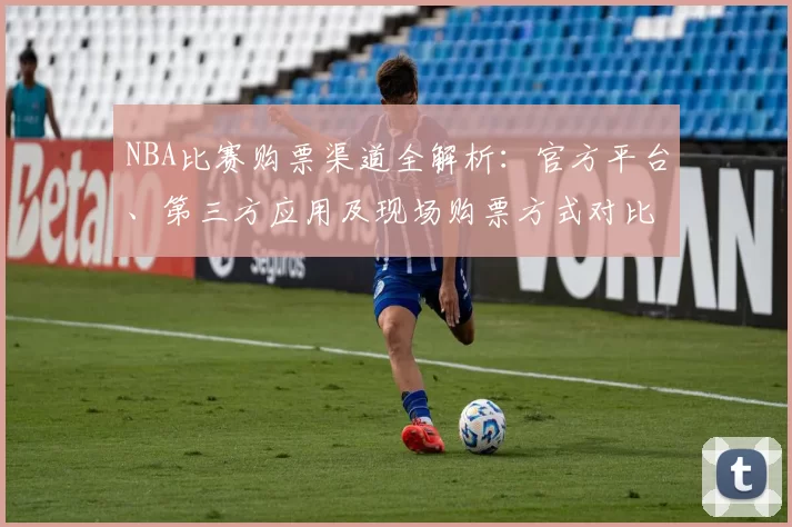 NBA比赛购票渠道全解析:官方平台、第三方应用及现场购票方式对比
