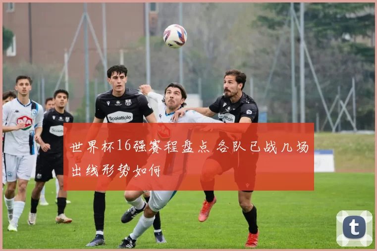 世界杯16强赛程盘点 各队已战几场出线形势如何