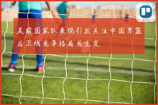 吴前国家队表现引发关注中国男篮后卫线竞争格局或生变