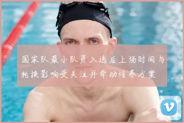 国家队最小队员入选后上场时间与轮换影响受关注并牵动培养方案