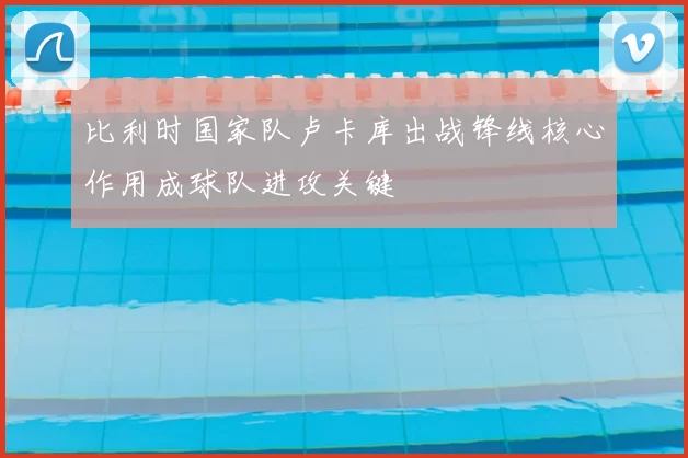 比利时国家队卢卡库出战锋线核心作用成球队进攻关键