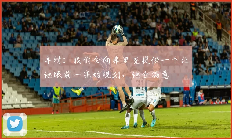 丰特:我们会向弗里克提供一个让他眼前一亮的规划,他会满意