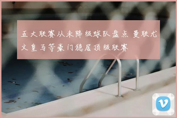 五大联赛从未降级球队盘点 曼联尤文皇马等豪门稳居顶级联赛