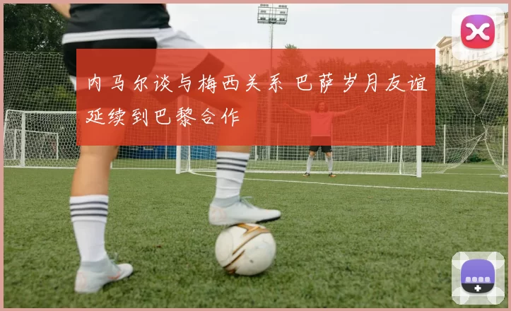 内马尔谈与梅西关系 巴萨岁月友谊延续到巴黎合作