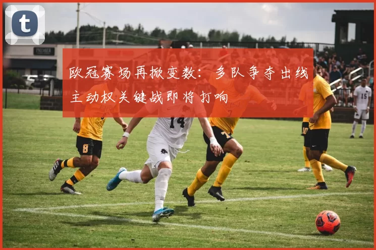 欧冠赛场再掀变数：多队争夺出线主动权关键战即将打响