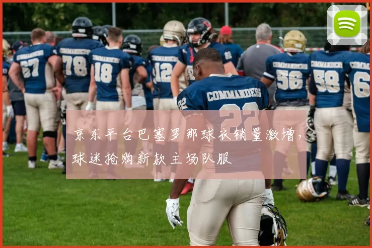 京东平台巴塞罗那球衣销量激增，球迷抢购新款主场队服