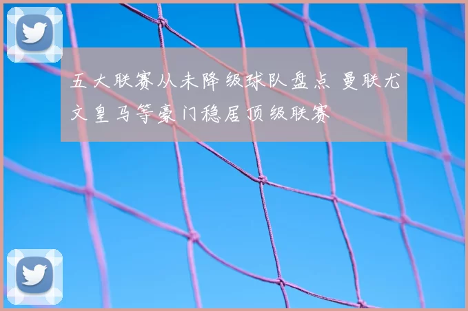 五大联赛从未降级球队盘点 曼联尤文皇马等豪门稳居顶级联赛