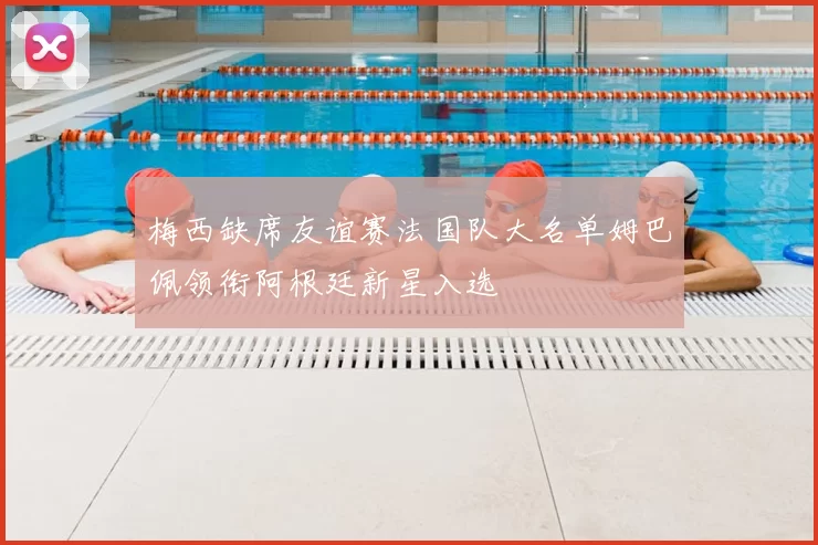 梅西缺席友谊赛法国队大名单姆巴佩领衔阿根廷新星入选